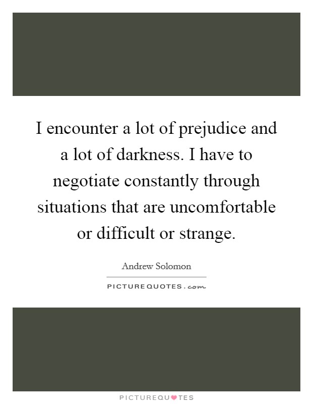 I encounter a lot of prejudice and a lot of darkness. I have to negotiate constantly through situations that are uncomfortable or difficult or strange. Picture Quote #1