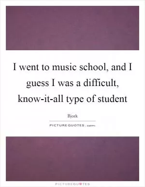 I went to music school, and I guess I was a difficult, know-it-all type of student Picture Quote #1