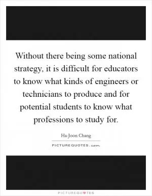 Without there being some national strategy, it is difficult for educators to know what kinds of engineers or technicians to produce and for potential students to know what professions to study for Picture Quote #1