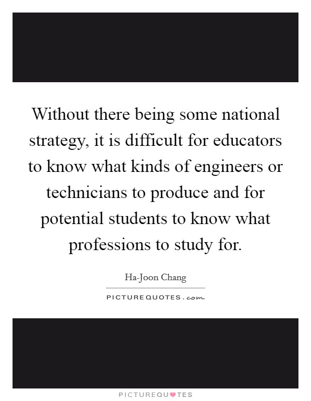 Without there being some national strategy, it is difficult for educators to know what kinds of engineers or technicians to produce and for potential students to know what professions to study for. Picture Quote #1