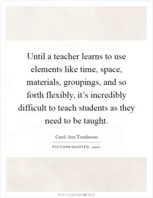 Until a teacher learns to use elements like time, space, materials, groupings, and so forth flexibly, it’s incredibly difficult to teach students as they need to be taught Picture Quote #1