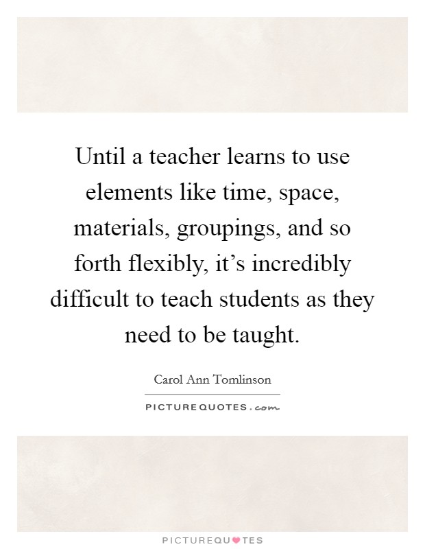 Until a teacher learns to use elements like time, space, materials, groupings, and so forth flexibly, it's incredibly difficult to teach students as they need to be taught. Picture Quote #1