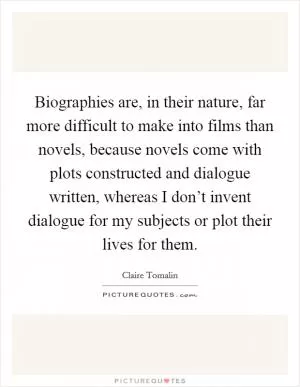 Biographies are, in their nature, far more difficult to make into films than novels, because novels come with plots constructed and dialogue written, whereas I don’t invent dialogue for my subjects or plot their lives for them Picture Quote #1