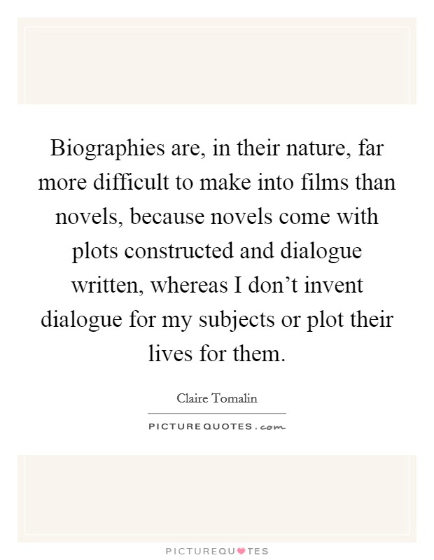 Biographies are, in their nature, far more difficult to make into films than novels, because novels come with plots constructed and dialogue written, whereas I don't invent dialogue for my subjects or plot their lives for them. Picture Quote #1