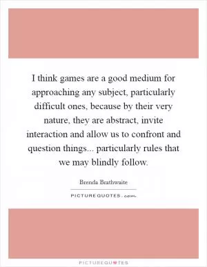 I think games are a good medium for approaching any subject, particularly difficult ones, because by their very nature, they are abstract, invite interaction and allow us to confront and question things... particularly rules that we may blindly follow Picture Quote #1