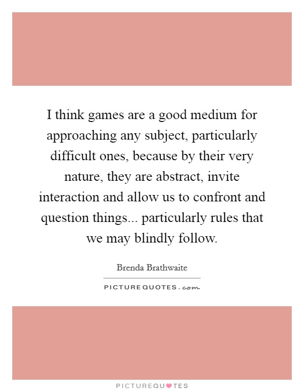 I think games are a good medium for approaching any subject, particularly difficult ones, because by their very nature, they are abstract, invite interaction and allow us to confront and question things... particularly rules that we may blindly follow. Picture Quote #1