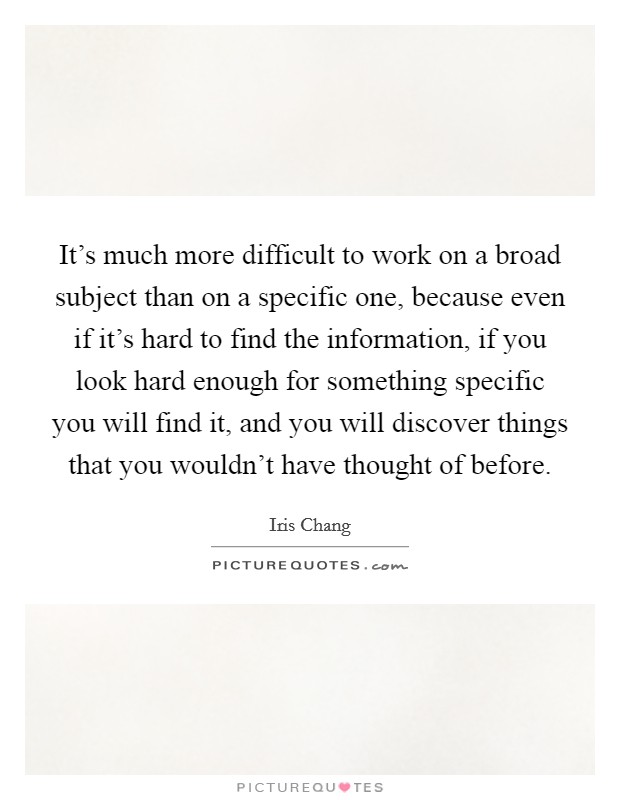 It's much more difficult to work on a broad subject than on a specific one, because even if it's hard to find the information, if you look hard enough for something specific you will find it, and you will discover things that you wouldn't have thought of before. Picture Quote #1