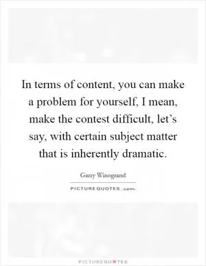 In terms of content, you can make a problem for yourself, I mean, make the contest difficult, let’s say, with certain subject matter that is inherently dramatic Picture Quote #1