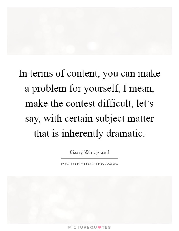 In terms of content, you can make a problem for yourself, I mean, make the contest difficult, let's say, with certain subject matter that is inherently dramatic. Picture Quote #1