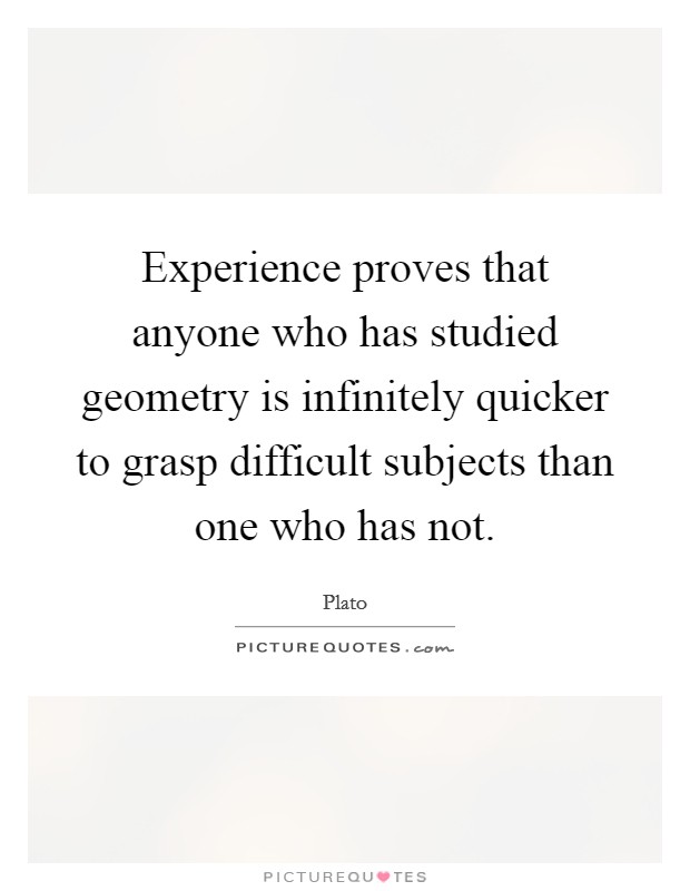 Experience proves that anyone who has studied geometry is infinitely quicker to grasp difficult subjects than one who has not. Picture Quote #1