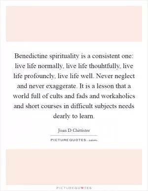 Benedictine spirituality is a consistent one: live life normally, live life thouhtfully, live life profouncly, live life well. Never neglect and never exaggerate. It is a lesson that a world full of cults and fads and workaholics and short courses in difficult subjects needs dearly to learn Picture Quote #1