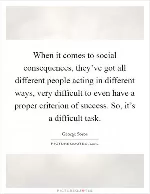 When it comes to social consequences, they’ve got all different people acting in different ways, very difficult to even have a proper criterion of success. So, it’s a difficult task Picture Quote #1