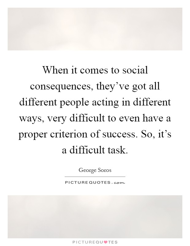 When it comes to social consequences, they've got all different people acting in different ways, very difficult to even have a proper criterion of success. So, it's a difficult task. Picture Quote #1