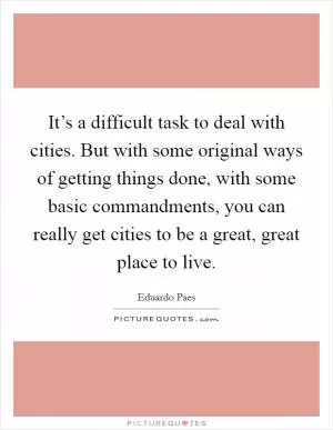 It’s a difficult task to deal with cities. But with some original ways of getting things done, with some basic commandments, you can really get cities to be a great, great place to live Picture Quote #1