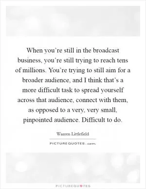 When you’re still in the broadcast business, you’re still trying to reach tens of millions. You’re trying to still aim for a broader audience, and I think that’s a more difficult task to spread yourself across that audience, connect with them, as opposed to a very, very small, pinpointed audience. Difficult to do Picture Quote #1