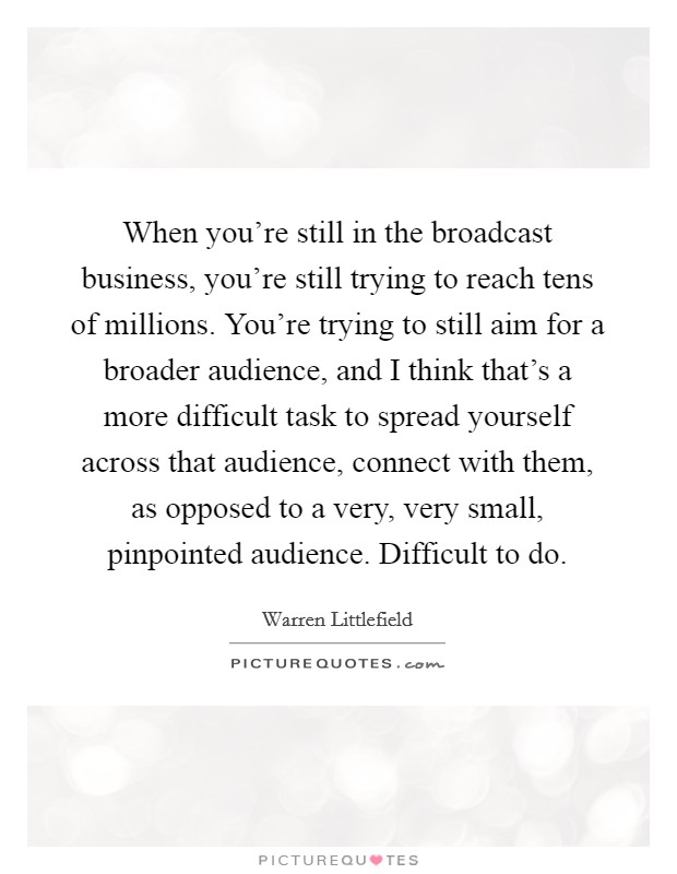 When you're still in the broadcast business, you're still trying to reach tens of millions. You're trying to still aim for a broader audience, and I think that's a more difficult task to spread yourself across that audience, connect with them, as opposed to a very, very small, pinpointed audience. Difficult to do. Picture Quote #1