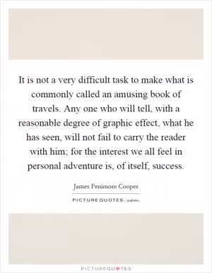 It is not a very difficult task to make what is commonly called an amusing book of travels. Any one who will tell, with a reasonable degree of graphic effect, what he has seen, will not fail to carry the reader with him; for the interest we all feel in personal adventure is, of itself, success Picture Quote #1