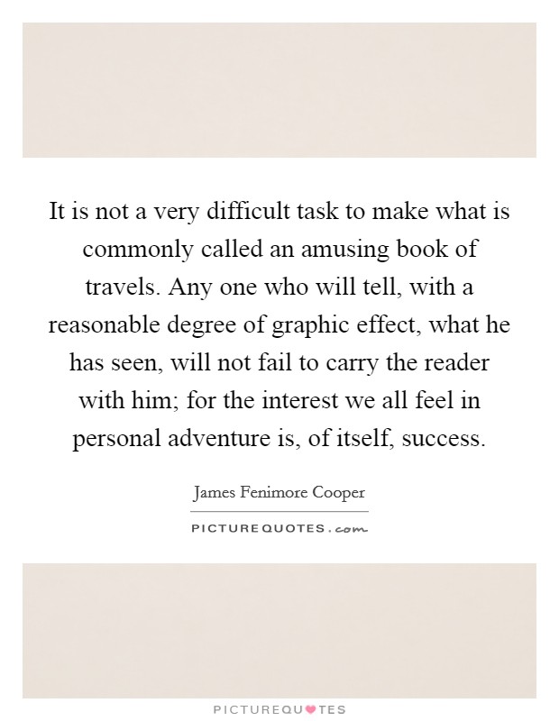 It is not a very difficult task to make what is commonly called an amusing book of travels. Any one who will tell, with a reasonable degree of graphic effect, what he has seen, will not fail to carry the reader with him; for the interest we all feel in personal adventure is, of itself, success. Picture Quote #1