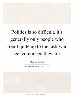 Politics is so difficult, it’s generally only people who aren’t quite up to the task who feel convinced they are Picture Quote #1