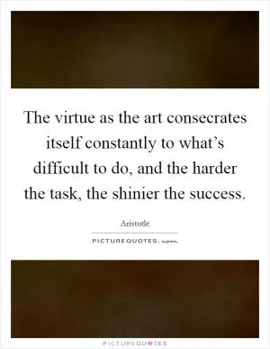 The virtue as the art consecrates itself constantly to what’s difficult to do, and the harder the task, the shinier the success Picture Quote #1