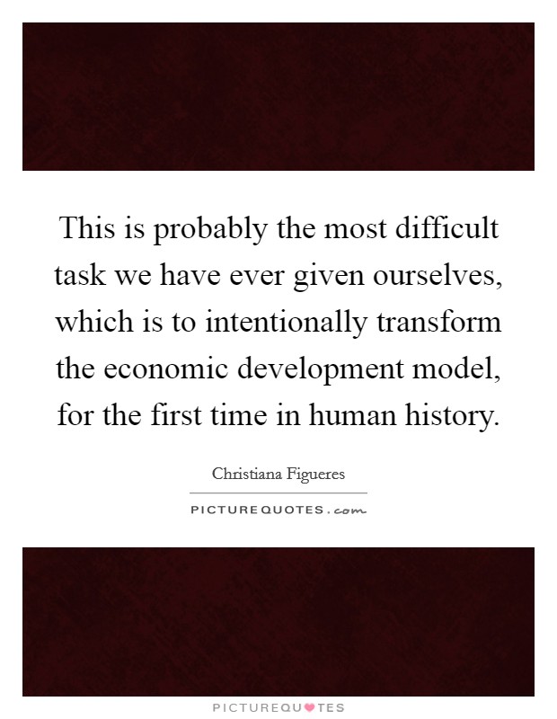 This is probably the most difficult task we have ever given ourselves, which is to intentionally transform the economic development model, for the first time in human history. Picture Quote #1