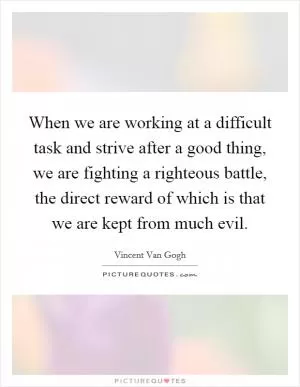 When we are working at a difficult task and strive after a good thing, we are fighting a righteous battle, the direct reward of which is that we are kept from much evil Picture Quote #1