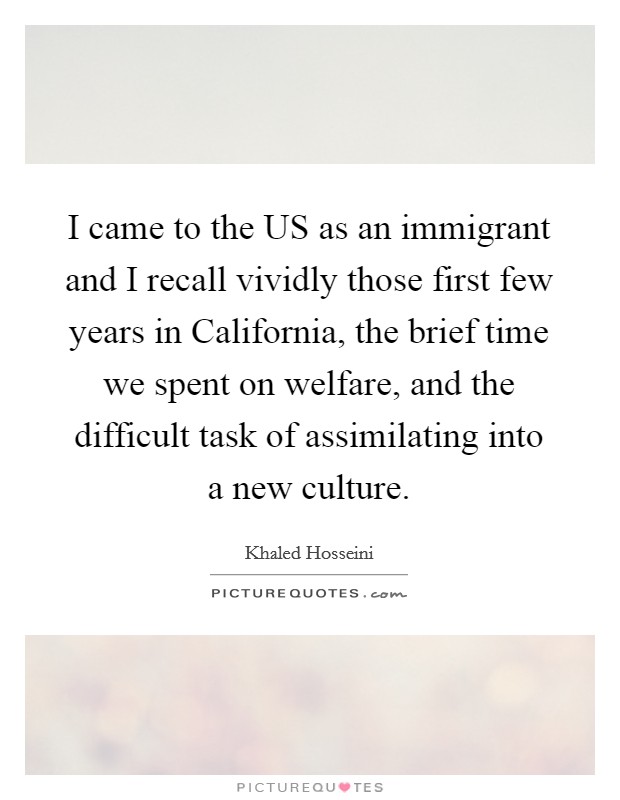 I came to the US as an immigrant and I recall vividly those first few years in California, the brief time we spent on welfare, and the difficult task of assimilating into a new culture. Picture Quote #1