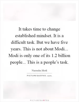 It takes time to change established mindset. It is a difficult task. But we have five years. This is not about Modi... Modi is only one of its 1.2 billion people... This is a people’s task Picture Quote #1