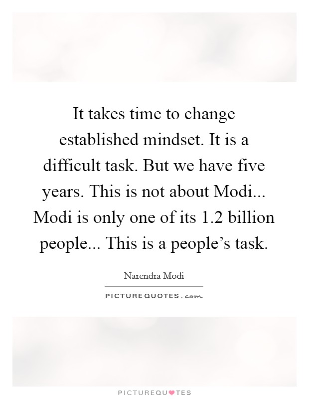 It takes time to change established mindset. It is a difficult task. But we have five years. This is not about Modi... Modi is only one of its 1.2 billion people... This is a people's task. Picture Quote #1