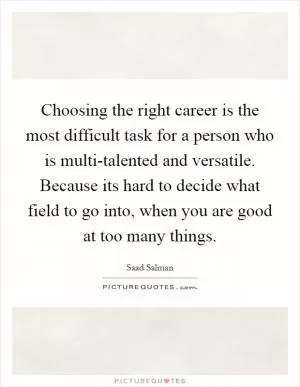 Choosing the right career is the most difficult task for a person who is multi-talented and versatile. Because its hard to decide what field to go into, when you are good at too many things Picture Quote #1