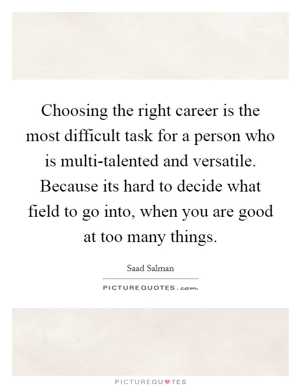 Choosing the right career is the most difficult task for a person who is multi-talented and versatile. Because its hard to decide what field to go into, when you are good at too many things. Picture Quote #1