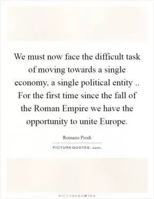 We must now face the difficult task of moving towards a single economy, a single political entity .. For the first time since the fall of the Roman Empire we have the opportunity to unite Europe Picture Quote #1
