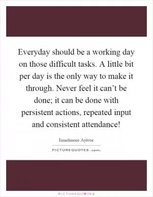 Everyday should be a working day on those difficult tasks. A little bit per day is the only way to make it through. Never feel it can’t be done; it can be done with persistent actions, repeated input and consistent attendance! Picture Quote #1