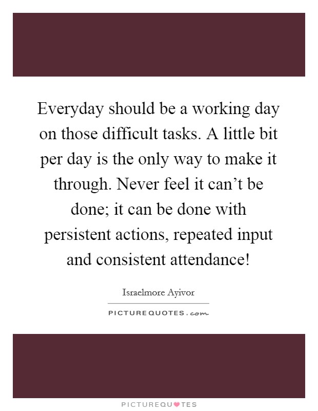 Everyday should be a working day on those difficult tasks. A little bit per day is the only way to make it through. Never feel it can't be done; it can be done with persistent actions, repeated input and consistent attendance! Picture Quote #1