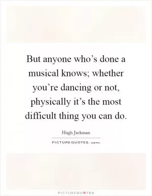 But anyone who’s done a musical knows; whether you’re dancing or not, physically it’s the most difficult thing you can do Picture Quote #1