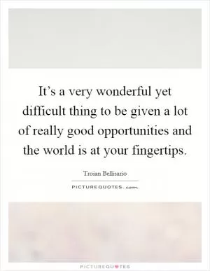 It’s a very wonderful yet difficult thing to be given a lot of really good opportunities and the world is at your fingertips Picture Quote #1