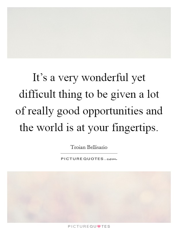 It's a very wonderful yet difficult thing to be given a lot of really good opportunities and the world is at your fingertips. Picture Quote #1