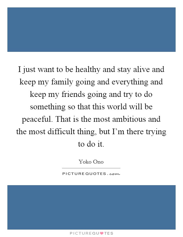 I just want to be healthy and stay alive and keep my family going and everything and keep my friends going and try to do something so that this world will be peaceful. That is the most ambitious and the most difficult thing, but I'm there trying to do it. Picture Quote #1