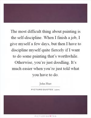 The most difficult thing about painting is the self-discipline. When I finish a job, I give myself a few days, but then I have to discipline myself quite fiercely if I want to do some painting that’s worthwhile. Otherwise, you’re just doodling. It’s much easier when you’re just told what you have to do Picture Quote #1