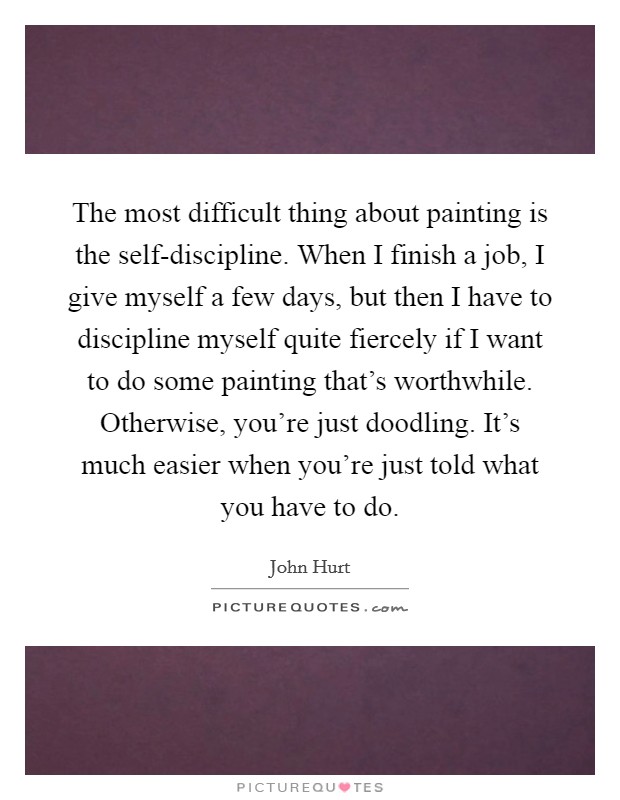 The most difficult thing about painting is the self-discipline. When I finish a job, I give myself a few days, but then I have to discipline myself quite fiercely if I want to do some painting that's worthwhile. Otherwise, you're just doodling. It's much easier when you're just told what you have to do. Picture Quote #1