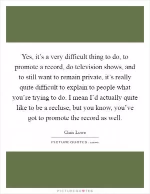 Yes, it’s a very difficult thing to do, to promote a record, do television shows, and to still want to remain private, it’s really quite difficult to explain to people what you’re trying to do. I mean I’d actually quite like to be a recluse, but you know, you’ve got to promote the record as well Picture Quote #1
