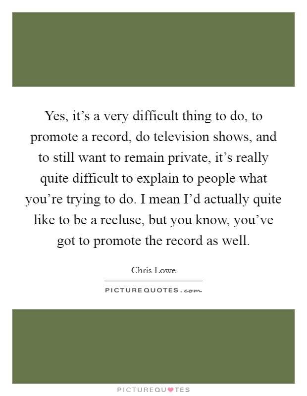 Yes, it's a very difficult thing to do, to promote a record, do television shows, and to still want to remain private, it's really quite difficult to explain to people what you're trying to do. I mean I'd actually quite like to be a recluse, but you know, you've got to promote the record as well. Picture Quote #1