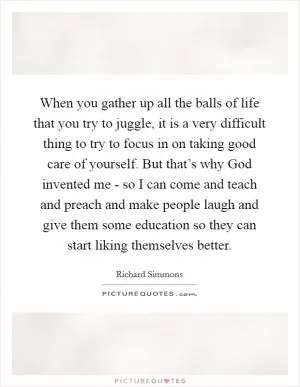 When you gather up all the balls of life that you try to juggle, it is a very difficult thing to try to focus in on taking good care of yourself. But that’s why God invented me - so I can come and teach and preach and make people laugh and give them some education so they can start liking themselves better Picture Quote #1