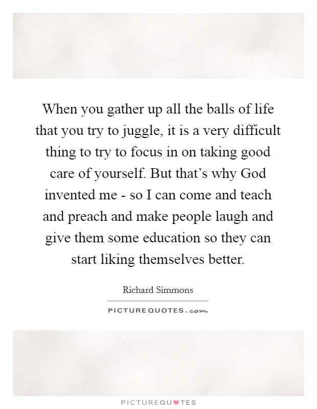 When you gather up all the balls of life that you try to juggle, it is a very difficult thing to try to focus in on taking good care of yourself. But that's why God invented me - so I can come and teach and preach and make people laugh and give them some education so they can start liking themselves better. Picture Quote #1