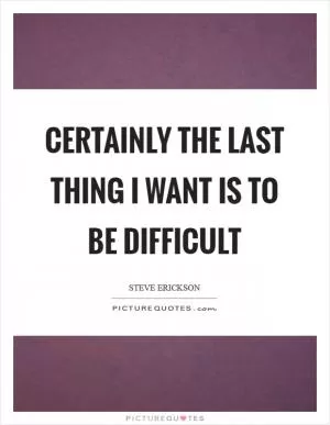 Certainly the last thing I want is to be difficult Picture Quote #1