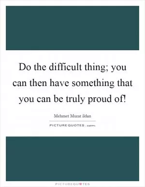 Do the difficult thing; you can then have something that you can be truly proud of! Picture Quote #1
