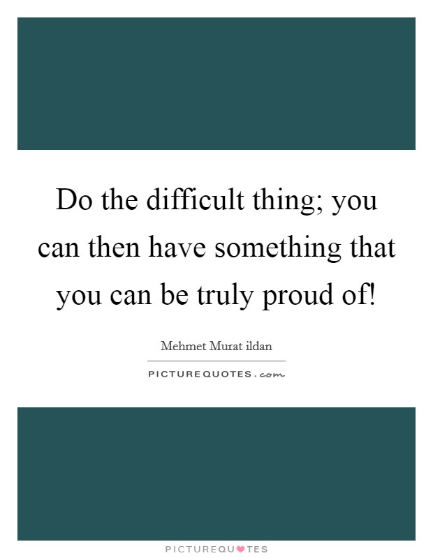 Do the difficult thing; you can then have something that you can be truly proud of! Picture Quote #1