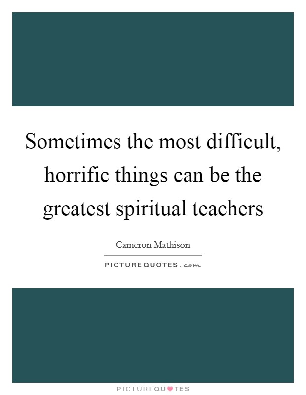 Sometimes the most difficult, horrific things can be the greatest spiritual teachers Picture Quote #1