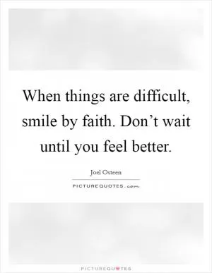 When things are difficult, smile by faith. Don’t wait until you feel better Picture Quote #1