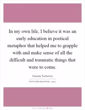 In my own life, I believe it was an early education in poetical metaphor that helped me to grapple with and make sense of all the difficult and traumatic things that were to come Picture Quote #1